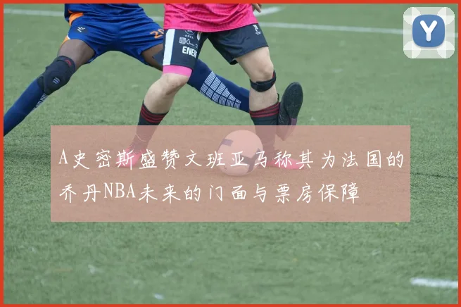 A史密斯盛赞文班亚马称其为法国的乔丹NBA未来的门面与票房保障