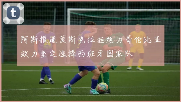 阿斯报道莫斯克拉拒绝为哥伦比亚效力坚定选择西班牙国家队