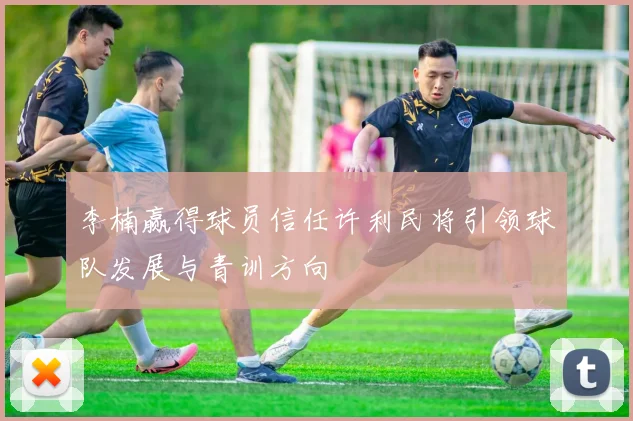 李楠赢得球员信任许利民将引领球队发展与青训方向
