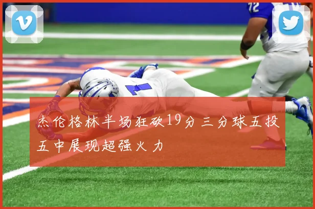 杰伦格林半场狂砍19分三分球五投五中展现超强火力