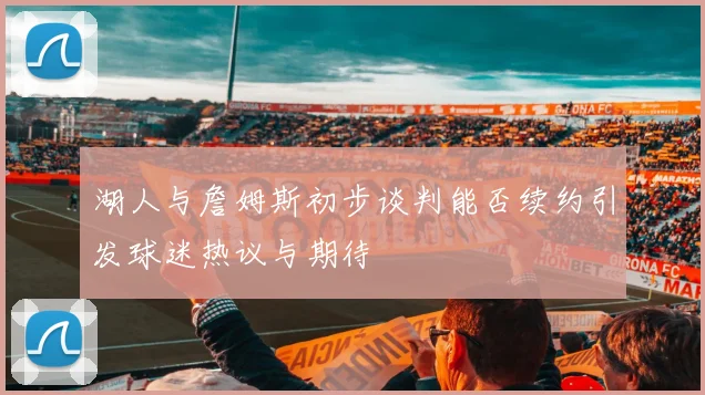 湖人与詹姆斯初步谈判能否续约引发球迷热议与期待