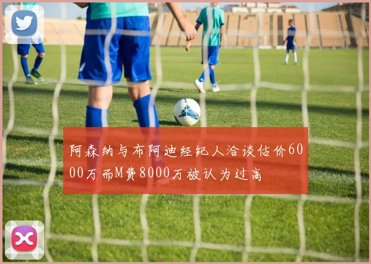 阿森纳与布阿迪经纪人洽谈估价6000万而M费8000万被认为过高