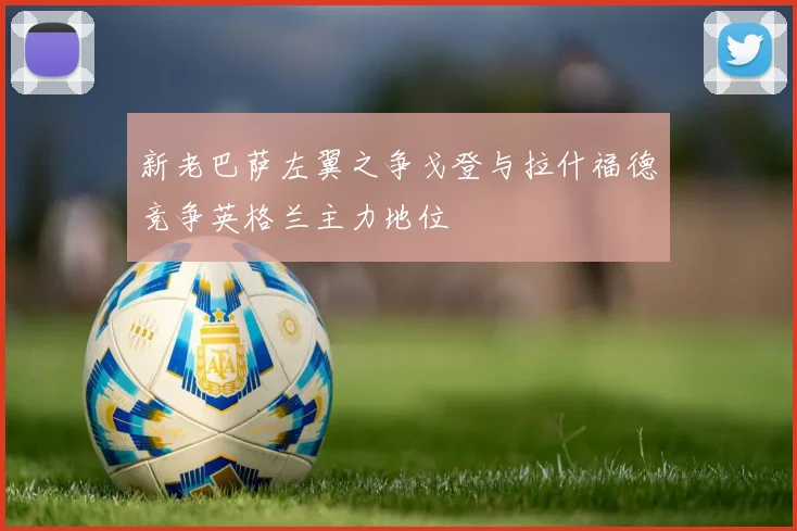 新老巴萨左翼之争戈登与拉什福德竞争英格兰主力地位