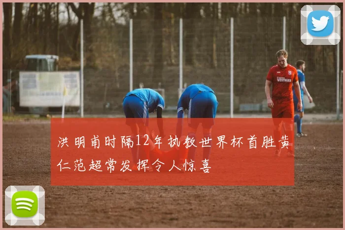 洪明甫时隔12年执教世界杯首胜黄仁范超常发挥令人惊喜