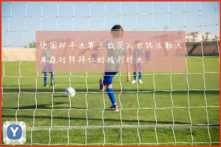 德国杯半决赛主裁茨瓦尔执法勒沃库森对阵拜仁的精彩对决