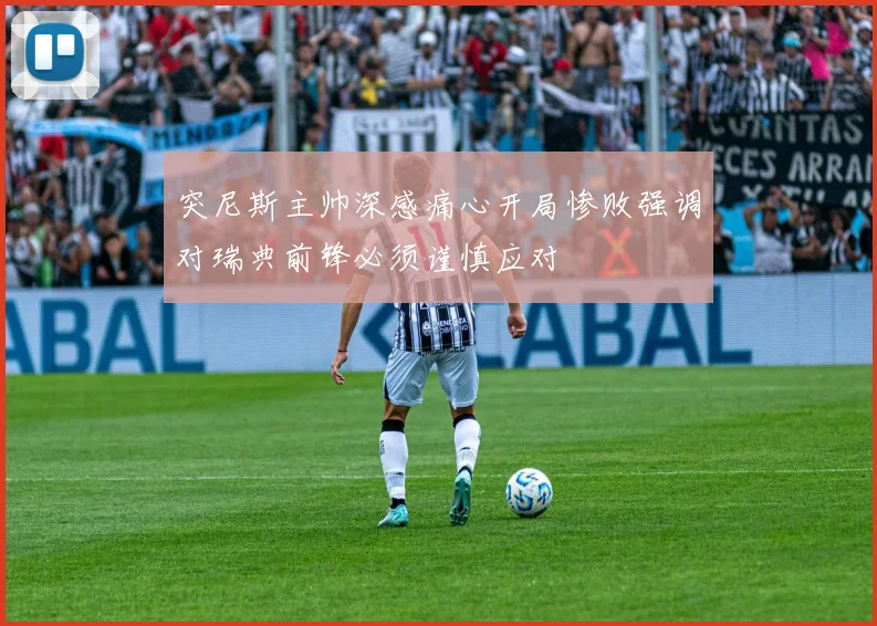 突尼斯主帅深感痛心开局惨败强调对瑞典前锋必须谨慎应对