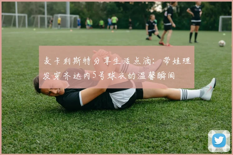 麦卡利斯特分享生活点滴：带娃理发穿齐达内5号球衣的温馨瞬间