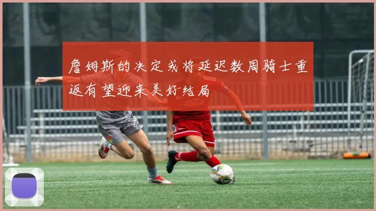 詹姆斯的决定或将延迟数周骑士重返有望迎来美好结局