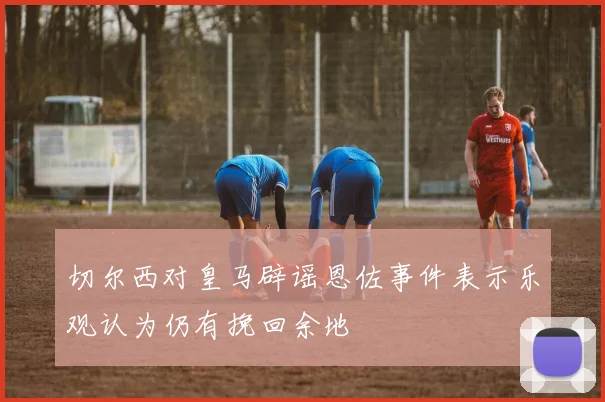切尔西对皇马辟谣恩佐事件表示乐观认为仍有挽回余地