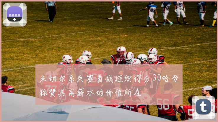 米切尔系列赛首战连续得分30哈登称赞其高薪水的价值所在