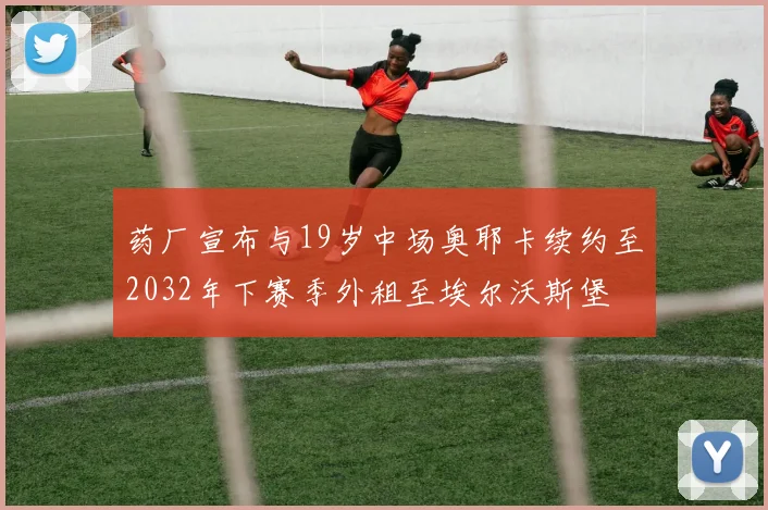 药厂宣布与19岁中场奥耶卡续约至2032年下赛季外租至埃尔沃斯堡