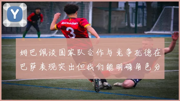 姆巴佩谈国家队合作与竞争孔德在巴萨表现突出但我们能明确角色分工
