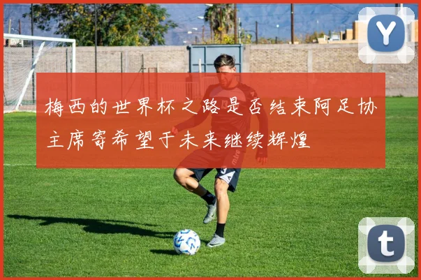 梅西的世界杯之路是否结束阿足协主席寄希望于未来继续辉煌