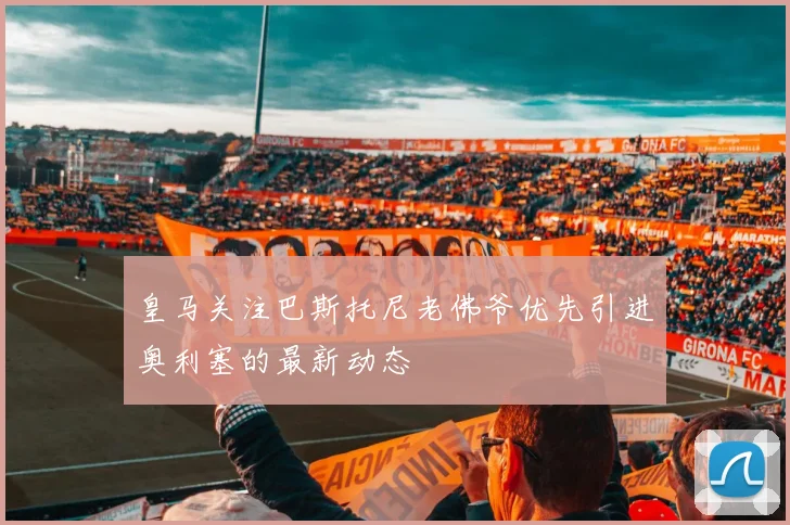 皇马关注巴斯托尼老佛爷优先引进奥利塞的最新动态