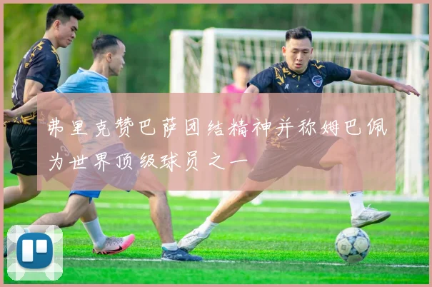 弗里克赞巴萨团结精神并称姆巴佩为世界顶级球员之一