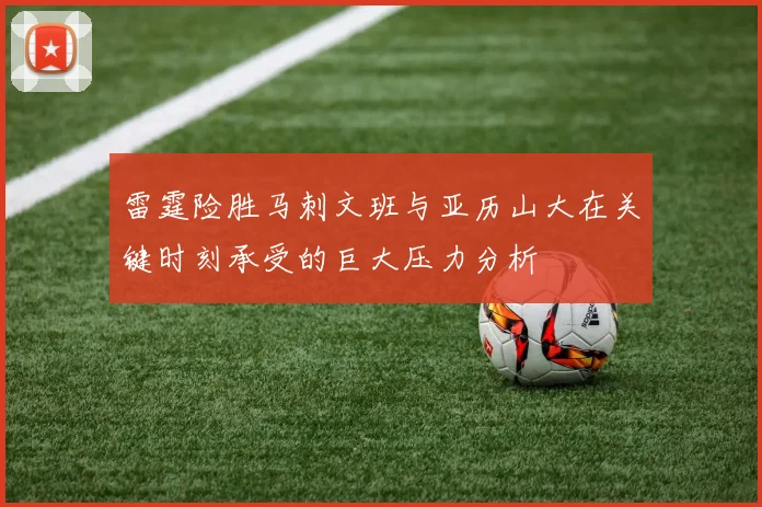 雷霆险胜马刺文班与亚历山大在关键时刻承受的巨大压力分析