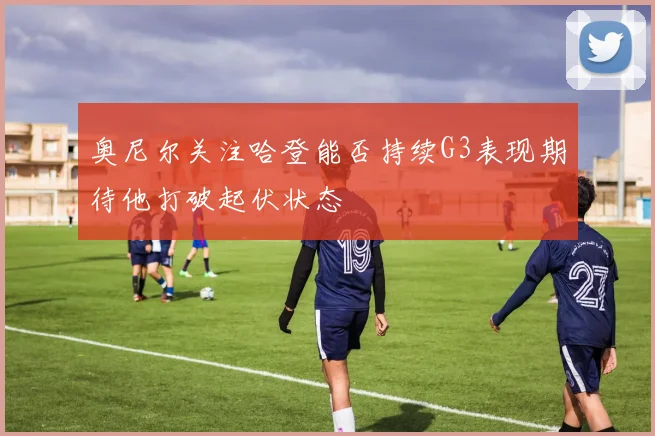 奥尼尔关注哈登能否持续G3表现期待他打破起伏状态