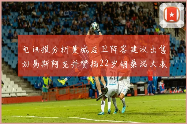电讯报分析曼城后卫阵容建议出售刘易斯阿克并赞扬22岁胡桑诺夫表现出色