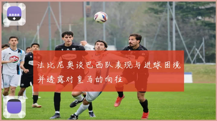法比尼奥谈巴西队表现与进球困境并透露对皇马的向往