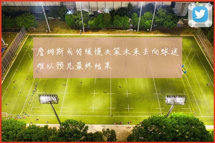 詹姆斯或将缓慢决策未来去向球迷难以预见最终结果