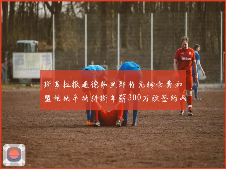 斯基拉报道德弗里即将无转会费加盟帕纳辛纳科斯年薪300万欧签约两年