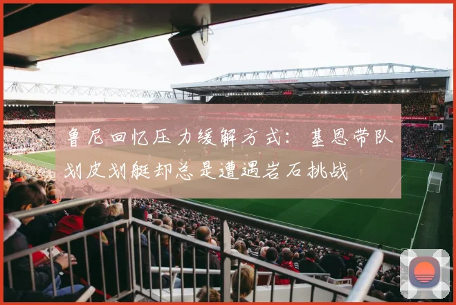 鲁尼回忆压力缓解方式：基恩带队划皮划艇却总是遭遇岩石挑战