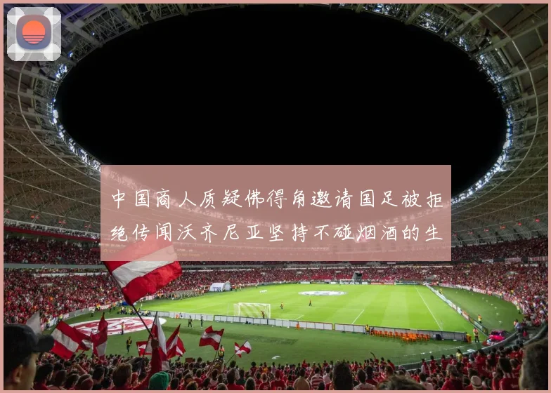 中国商人质疑佛得角邀请国足被拒绝传闻沃齐尼亚坚持不碰烟酒的生活方式