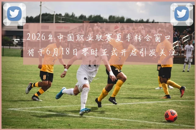 2026年中国职业联赛夏季转会窗口将于6月18日零时正式开启引发关注