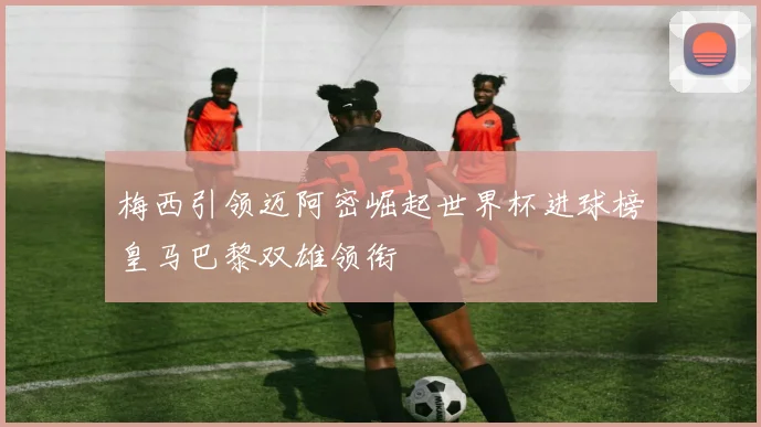 梅西引领迈阿密崛起世界杯进球榜皇马巴黎双雄领衔